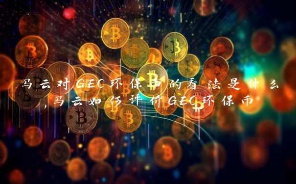 马云对GEC环保币的看法是什么,马云如何评价GEC环保币