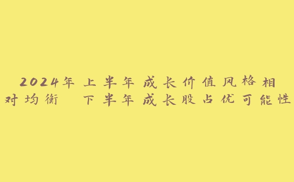 2024年上半年成长价值风格相对均衡 下半年成长股占优可能性逐步上升