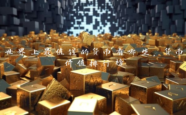 世界上最值钱的货币有哪些,货币价值排行榜 世界上最值钱的货币有哪些,货币价值排行榜